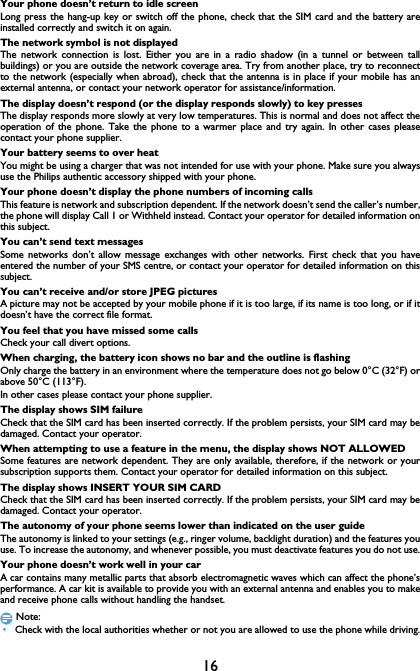 16Your phone doesn&rsquo;t return to idle screenLong press the hang-up key or switch off the phone, check that the SIM card and the battery areinstalled correctly and switch it on again.The network symbol is not displayedThe network connection is lost. Either you are in a radio shadow (in a tunnel or between tallbuildings) or you are outside the network coverage area. Try from another place, try to reconnectto the network (especially when abroad), check that the antenna is in place if your mobile has anexternal antenna, or contact your network operator for assistance/information.The display doesn&rsquo;t respond (or the display responds slowly) to key pressesThe display responds more slowly at very low temperatures. This is normal and does not affect theoperation of the phone. Take the phone to a warmer place and try again. In other cases pleasecontact your phone supplier.Your battery seems to over heatYou might be using a charger that was not intended for use with your phone. Make sure you alwaysuse the Philips authentic accessory shipped with your phone.Your phone doesn&rsquo;t display the phone numbers of incoming callsThis feature is network and subscription dependent. If the network doesn&rsquo;t send the caller&rsquo;s number,the phone will display Call 1 or Withheld instead. Contact your operator for detailed information onthis subject.You can&rsquo;t send text messagesSome networks don&rsquo;t allow message exchanges with other networks. First check that you haveentered the number of your SMS centre, or contact your operator for detailed information on thissubject.You can&rsquo;t receive and/or store JPEG picturesA picture may not be accepted by your mobile phone if it is too large, if its name is too long, or if itdoesn&rsquo;t have the correct file format.You feel that you have missed some callsCheck your call divert options.When charging, the battery icon shows no bar and the outline is flashingOnly charge the battery in an environment where the temperature does not go below 0&deg;C (32&deg;F) orabove 50&deg;C (113&deg;F).In other cases please contact your phone supplier.The display shows SIM failureCheck that the SIM card has been inserted correctly. If the problem persists, your SIM card may bedamaged. Contact your operator.When attempting to use a feature in the menu, the display shows NOT ALLOWEDSome features are network dependent. They are only available, therefore, if the network or yoursubscription supports them. Contact your operator for detailed information on this subject.The display shows INSERT YOUR SIM CARDCheck that the SIM card has been inserted correctly. If the problem persists, your SIM card may bedamaged. Contact your operator.The autonomy of your phone seems lower than indicated on the user guideThe autonomy is linked to your settings (e.g., ringer volume, backlight duration) and the features youuse. To increase the autonomy, and whenever possible, you must deactivate features you do not use.Your phone doesn&rsquo;t work well in your carA car contains many metallic parts that absorb electromagnetic waves which can affect the phone&rsquo;sperformance. A car kit is available to provide you with an external antenna and enables you to makeand receive phone calls without handling the handset.Note: &bull;Check with the local authorities whether or not you are allowed to use the phone while driving.