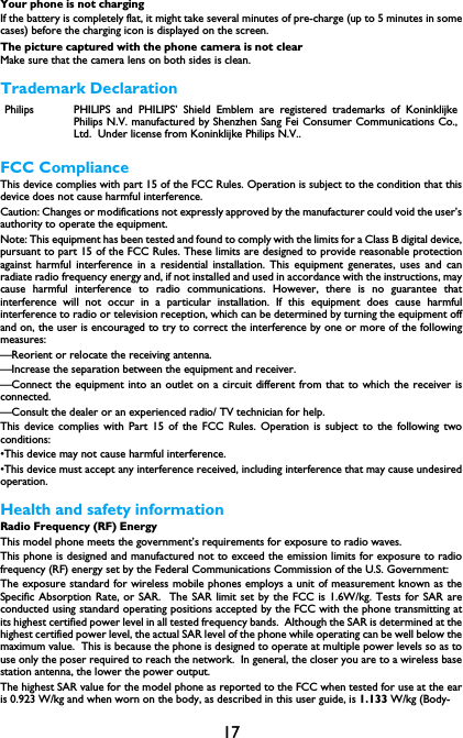 17Your phone is not chargingIf the battery is completely flat, it might take several minutes of pre-charge (up to 5 minutes in somecases) before the charging icon is displayed on the screen.The picture captured with the phone camera is not clearMake sure that the camera lens on both sides is clean.Trademark DeclarationFCC ComplianceThis device complies with part 15 of the FCC Rules. Operation is subject to the condition that thisdevice does not cause harmful interference.Caution: Changes or modifications not expressly approved by the manufacturer could void the user&rsquo;sauthority to operate the equipment.Note: This equipment has been tested and found to comply with the limits for a Class B digital device,pursuant to part 15 of the FCC Rules. These limits are designed to provide reasonable protectionagainst harmful interference in a residential installation. This equipment generates, uses and canradiate radio frequency energy and, if not installed and used in accordance with the instructions, maycause harmful interference to radio communications. However, there is no guarantee thatinterference will not occur in a particular installation. If this equipment does cause harmfulinterference to radio or television reception, which can be determined by turning the equipment offand on, the user is encouraged to try to correct the interference by one or more of the followingmeasures:&mdash;Reorient or relocate the receiving antenna.&mdash;Increase the separation between the equipment and receiver.&mdash;Connect the equipment into an outlet on a circuit different from that to which the receiver isconnected.&mdash;Consult the dealer or an experienced radio/ TV technician for help.This device complies with Part 15 of the FCC Rules. Operation is subject to the following twoconditions: &bull;This device may not cause harmful interference. &bull;This device must accept any interference received, including interference that may cause undesiredoperation.Health and safety informationRadio Frequency (RF) EnergyThis model phone meets the government&rsquo;s requirements for exposure to radio waves.This phone is designed and manufactured not to exceed the emission limits for exposure to radiofrequency (RF) energy set by the Federal Communications Commission of the U.S. Government:The exposure standard for wireless mobile phones employs a unit of measurement known as theSpecific Absorption Rate, or SAR.  The SAR limit set by the FCC is 1.6W/kg. Tests for SAR areconducted using standard operating positions accepted by the FCC with the phone transmitting atits highest certified power level in all tested frequency bands.  Although the SAR is determined at thehighest certified power level, the actual SAR level of the phone while operating can be well below themaximum value.  This is because the phone is designed to operate at multiple power levels so as touse only the poser required to reach the network.  In general, the closer you are to a wireless basestation antenna, the lower the power output.The highest SAR value for the model phone as reported to the FCC when tested for use at the earis 0.923 W/kg and when worn on the body, as described in this user guide, is 1.133 W/kg (Body-Philips PHILIPS and PHILIPS&rsquo; Shield Emblem are registered trademarks of KoninklijkePhilips N.V. manufactured by Shenzhen Sang Fei Consumer Communications Co.,Ltd.  Under license from Koninklijke Philips N.V..