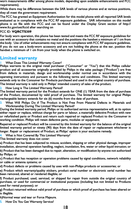 18worn measurements differ among phone models, depending upon available enhancements and FCCrequirements).While there may be differences between the SAR levels of various phones and at various positions,they all meet the government requirement.The FCC has granted an Equipment Authorization for this model phone with all reported SAR levelsevaluated as in compliance with the FCC RF exposure guidelines.  SAR information on this modelphone is on file with the FCC and can be found under the Display Grant section of http://www.fcc.gov/oet/fccid after searching on FCC ID: VQRCTS309For body worn operation, this phone has been tested and meets the FCC RF exposure guidelines foruse with an accessory that contains no metal and the positions the handset a minimum of 1 cm fromthe body.  Use of other enhancements may not ensure compliance with FCC RF exposure guidelines.If you do not use a body-worn accessory and are not holding the phone at the ear, position thehandset a minimum of 1 cm from your body when the phone is switched on.Limited warranty1 What Does This Limited Warranty Cover?Philips warrants to the original retail purchaser (&ldquo;Consumer&rdquo; or &ldquo;You&rdquo;) that this Philips cellularproduct and all accessories originally provided by Philips in the sales package (&ldquo;Product&rdquo;) are freefrom defects in materials, design and workmanship under normal use in accordance with theoperating instructions and pursuant to the following terms and conditions. This limited warrantyextends only to the Consumer for Products purchased and used in the original country of purchase.The limited warranty is valid only in Philips&rsquo; intended country of sales of the product.2.How Long is The Limited Warranty Period?The limited warranty period for the Product extends for ONE (1) YEAR from the date of purchaseof the Product, documented by valid proof of purchase. The limited warranty for original Philipsrechargeable battery extends for six (6) months from the date of purchase.3.What Will Philips Do if The Product is Not Free From Material Defects in Materials andWorkmanship During The Limited Warranty Period?During the limited warranty period, Philips or its authorized service representative will, at its optioneither repair or replace, without charge for parts or labour, a materially defective Product with newor refurbished parts or Product and return such repaired or replaced Product to the Consumer inworking condition. Philips will retain defective parts, modules or equipment.Repaired or replaced Product will be covered by this limited warranty for the balance of the originallimited warranty period or ninety (90) days from the date of repair or replacement whichever islonger. Repair or replacement of Product, at Philips&rsquo; option is your exclusive remedy.4.What is Not Covered By This Limited Warranty?This limited warranty does not cover:a) Product that has been subjected to misuse, accident, shipping or other physical damage, improperinstallation, abnormal operation handling, neglect, inundation, fire, water or other liquid intrusion; orb) Product that has been damaged due to repair, alteration, or modification by anyone not authorizedby Philips; orc) Product that has reception or operation problems caused by signal conditions, network reliabilityor cable or antenna systems; ord) Product defects or problems caused by uses with non-Philips products or accessories; or e) Product which warranty/quality stickers, product serial number or electronic serial number hasbeen removed, altered or rendered illegible; or f) Product purchased, used, serviced, or shipped for repair from outside the original country ofpurchase, or used for commercial or institutional purposes (including but not limited to Productsused for rental purposes); or g) Product returned without valid proof of purchase or which proof of purchase has been altered oris illegible.h)Normal wear and tear or Force Majeure.5.How Do You Get Warranty Service?