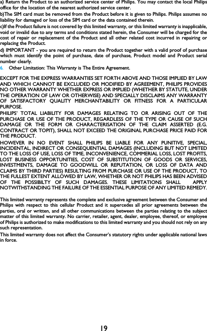 19a) Return the Product to an authorized service center of Philips. You may contact the local Philipsoffice for the location of the nearest authorized service center.b)The SIM card must be removed from the Product before it is given to Philips. Philips assumes noliability for damaged or loss of the SIM card or the data contained therein.c)If the Product failure is not covered by this limited warranty, or this limited warranty is inapplicable,void or invalid due to any terms and conditions stated herein, the Consumer will be charged for thecost of repair or replacement of the Product and all other related cost incurred in repairing orreplacing the Product.d) IMPORTANT - you are required to return the Product together with a valid proof of purchasewhich must identify the point of purchase, date of purchase, Product model and Product serialnumber clearly.6.Other Limitation: This Warranty is The Entire Agreement.EXCEPT FOR THE EXPRESS WARRANTIES SET FORTH ABOVE AND THOSE IMPLIED BY LAWAND WHICH CANNOT BE EXCLUDED OR MODIFIED BY AGREEMENT, PHILIPS PROVIDESNO OTHER WARRANTY WHETHER EXPRESS OR IMPLIED (WHETHER BY STATUTE, UNDERTHE OPERATION OF LAW OR OTHERWISE) AND SPECIALLY DISCLAIMS ANY WARRANTYOF SATISFACTORY QUALITY MERCHANTABILITY OR FITNESS FOR A PARTICULARPURPOSE.PHILIPS&rsquo; TOTAL LIABILITY FOR DAMAGES RELATING TO OR ARISING OUT OF THEPURCHASE OR USE OF THE PRODUCT, REGARDLESS OF THE TYPE OR CAUSE OF SUCHDAMAGE OR THE FORM OR CHARACTERISATION OF THE CLAIM ASSERTED (E.G.CONTRACT OR TOPIT), SHALL NOT EXCEED THE ORIGINAL PURCHASE PRICE PAID FORTHE PRODUCT.HOWEVER IN NO EVENT SHALL PHILIPS BE LIABLE FOR ANY PUNITIVE, SPECIAL,INCIDENTAL, INDIRECT OR CONSEQUENTIAL DAMAGES (INCLUDING BUT NOT LIMITEDTO THE LOSS OF USE, LOSS OF TIME, INCONVENIENCE, COMMERIAL LOSS, LOST PROFITS,LOST BUSINESS OPPORTUNITIES, COST OF SUBSTITUTION OF GOODS OR SERVICES,INVESTMENTS, DAMAGE TO GOODWILL OR REPUTATION, OR LOSS OF DATA ANDCLAIMS BY THIRD PARTIES) RESULTING FROM PURCHASE OR USE OF THE PRODUCT, TOTHE FULLEST EXTENT ALLOWED BY LAW, WHETHER OR NOT PHILIPS HAS BEEN ADVISEDOF THE POSSIBILTY OF SUCH DAMAGES. THESE LIMITATIONS SHALL  APPLYNOTWITHSTANDING THE FAILURE OF THE ESSENTIAL PURPOSE OF ANY LIMITED REMEDY.This limited warranty represents the complete and exclusive agreement between the Consumer andPhilips with respect to this cellular Product and it supercedes all prior agreements between theparties, oral or written, and all other communications between the parties relating to the subjectmatter of this limited warranty. No carrier, retailer, agent, dealer, employee, thereof, or employeeof Philips is authorized to make modifications to this limited warranty and you should not rely on anysuch representation.This limited warranty does not affect the Consumer&rsquo;s statutory rights under applicable national lawsin force.