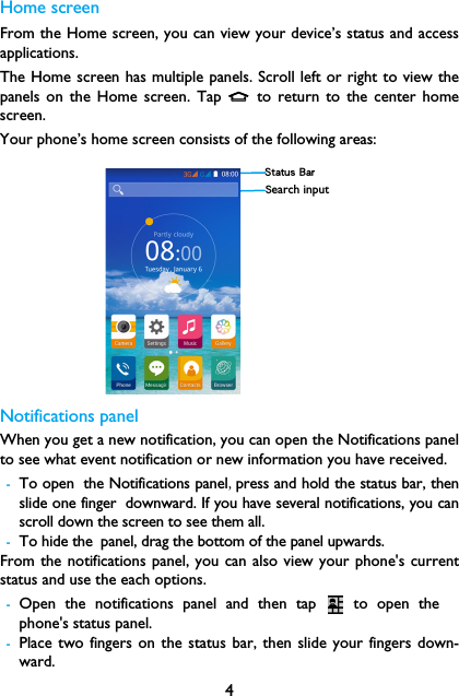 4Home screenFrom the Home screen, you can view your device&rsquo;s status and accessapplications.The Home screen has multiple panels. Scroll left or right to view thepanels on the Home screen. Tap M to return to the center homescreen.Your phone&rsquo;s home screen consists of the following areas:Notifications panelWhen you get a new notification, you can open the Notifications panelto see what event notification or new information you have received. -To open the Notifications panel,press and hold the status bar, thenslide one finger downward. If you have several notifications, you canscroll down the screen to see them all. -To hide the panel, drag the bottom of the panel upwards.From the notifications panel, you can also view your phone's currentstatus and use the each options.-Open the notifications panel and then tap   to open thephone's status panel.-Place two fingers on the status bar, then slide your fingers down-ward.Status BarSearch input