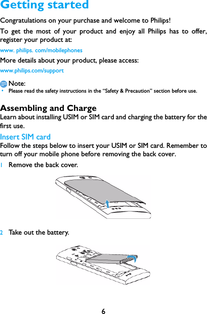 6Getting startedCongratulations on your purchase and welcome to Philips!To get the most of your product and enjoy all Philips has to offer,register your product at:www. philips. com/mobilephonesMore details about your product, please access:www.philips.com/supportNote: &bull;Please read the safety instructions in the &ldquo;Safety &amp; Precaution&rdquo; section before use. Assembling and ChargeLearn about installing USIM or SIM card and charging the battery for thefirst use.Insert SIM cardFollow the steps below to insert your USIM or SIM card. Remember toturn off your mobile phone before removing the back cover. 1Remove the back cover.  2Take out the battery.