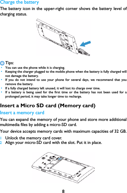 8Charge the batteryThe battery icon in the upper-right corner shows the battery level ofcharging status.Tips: &bull;You can use the phone while it is charging. &bull;Keeping the charger plugged to the mobile phone when the battery is fully charged willnot damage the battery.  &bull;If you do not intend to use your phone for several days, we recommend that youremove the battery. &bull;If a fully charged battery left unused, it will lost its charge over time. &bull;If a battery is being used for the first time or the battery has not been used for aprolonged period, it may take longer time to recharge.Insert a Micro SD card (Memory card)Insert a memory cardYou can expand the memory of your phone and store more additionalmultimedia files by adding a micro-SD card. Your device accepts memory cards with maximum capacities of 32 GB.1Unlock the memory card cover.2Align your micro-SD card with the slot. Put it in place.