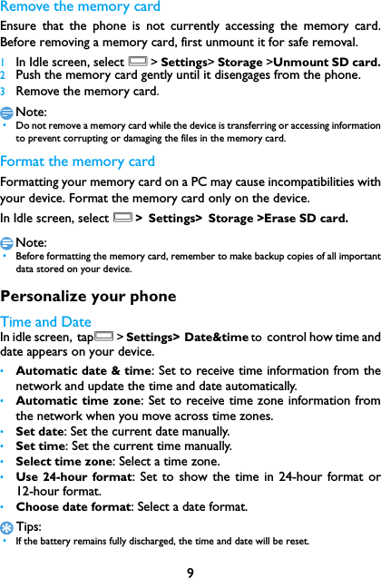 9Remove the memory cardEnsure that the phone is not currently accessing the memory card.Before removing a memory card, first unmount it for safe removal.1In Idle screen, select O> Settings> Storage >Unmount SD card.2Push the memory card gently until it disengages from the phone.3Remove the memory card.Note: &bull;Do not remove a memory card while the device is transferring or accessing informationto prevent corrupting or damaging the files in the memory card.Format the memory cardFormatting your memory card on a PC may cause incompatibilities withyour device. Format the memory card only on the device.In Idle screen, select O> Settings> Storage >Erase SD card.Note: &bull;Before formatting the memory card, remember to make backup copies of all importantdata stored on your device. Personalize your phoneTime and DateIn idle screen, tapO> Settings> Date&amp;time to control how time anddate appears on your device.&bull;Automatic date &amp; time: Set to receive time information from thenetwork and update the time and date automatically.&bull;Automatic time zone: Set to receive time zone information fromthe network when you move across time zones.&bull;Set date: Set the current date manually.&bull;Set time: Set the current time manually.&bull;Select time zone: Select a time zone.&bull;Use 24-hour format: Set to show the time in 24-hour format or12-hour format.&bull;Choose date format: Select a date format.Tips: &bull;If the battery remains fully discharged, the time and date will be reset.