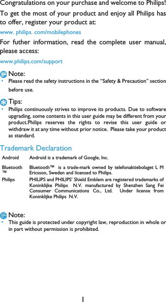 1Congratulations on your purchase and welcome to Philips!To get the most of your product and enjoy all Philips hasto offer, register your product at:www. philips. com/mobilephonesFor futher information, read the complete user manual,please access:www.philips.com/supportNote: &bull;Please read the safety instructions in the &ldquo;Safety &amp; Precaution&rdquo; sectionbefore use. Tips: &bull;Philips continuously strives to improve its products. Due to softwareupgrading, some contents in this user guide may be different from yourproduct.Philips reserves the rights to revise this user guide orwithdraw it at any time without prior notice.  Please take your productas standard.Trademark DeclarationNote: &bull;This guide is protected under copyright law, reproduction in whole orin part without permission is prohibited.Android Android is a trademark of Google, Inc.Bluetooth&trade;Bluetooth&trade;is a trade-mark owned by telefonaktiebolaget L MEricsson, Sweden and licensed to Philips.Philips PHILIPS and PHILIPS&rsquo; Shield Emblem are registered trademarks ofKoninklijke PhilipsN.V. manufactured by Shenzhen Sang FeiConsumer Communications Co., Ltd.  Under license fromKoninklijke PhilipsN.V.