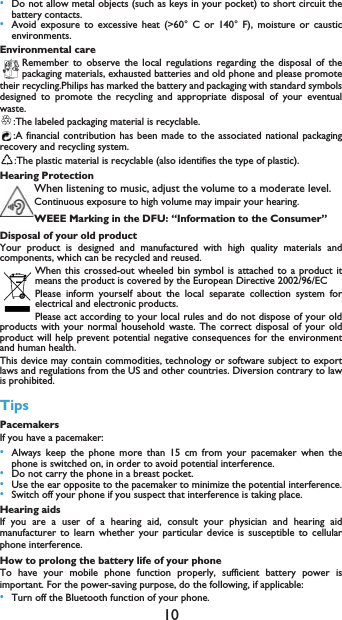 10&bull;Do not allow metal objects (such as keys in your pocket) to short circuit thebattery contacts.&bull;Avoid exposure to excessive heat (>60&deg; C or 140&deg; F), moisture or causticenvironments.Environmental careRemember to observe the local regulations regarding the disposal of thepackaging materials, exhausted batteries and old phone and please promotetheir recycling.Philips has marked the battery and packaging with standard symbolsdesigned to promote the recycling and appropriate disposal of your eventualwaste.:The labeled packaging material is recyclable.:A financial contribution has been made to the associated national packagingrecovery and recycling system.:The plastic material is recyclable (also identifies the type of plastic).Hearing ProtectionWhen listening to music, adjust the volume to a moderate level. Continuous exposure to high volume may impair your hearing.WEEE Marking in the DFU: &ldquo;Information to the Consumer&rdquo;Disposal of your old productYour product is designed and manufactured with high quality materials andcomponents, which can be recycled and reused. When this crossed-out wheeled bin symbol is attached to a product itmeans the product is covered by the European Directive 2002/96/ECPlease inform yourself about the local separate collection system forelectrical and electronic products.Please act according to your local rules and do not dispose of your oldproducts with your normal household waste. The correct disposal of your oldproduct will help prevent potential negative consequences for the environmentand human health.This device may contain commodities, technology or software subject to exportlaws and regulations from the US and other countries. Diversion contrary to lawis prohibited.TipsPacemakersIf you have a pacemaker:&bull;Always keep the phone more than 15 cm from your pacemaker when thephone is switched on, in order to avoid potential interference.&bull;Do not carry the phone in a breast pocket.&bull;Use the ear opposite to the pacemaker to minimize the potential interference.&bull;Switch off your phone if you suspect that interference is taking place.Hearing aidsIf you are a user of a hearing aid, consult your physician and hearing aidmanufacturer to learn whether your particular device is susceptible to cellularphone interference.How to prolong the battery life of your phone To have your mobile phone function properly, sufficient battery power isimportant. For the power-saving purpose, do the following, if applicable:&bull;Turn off the Bluetooth function of your phone. 