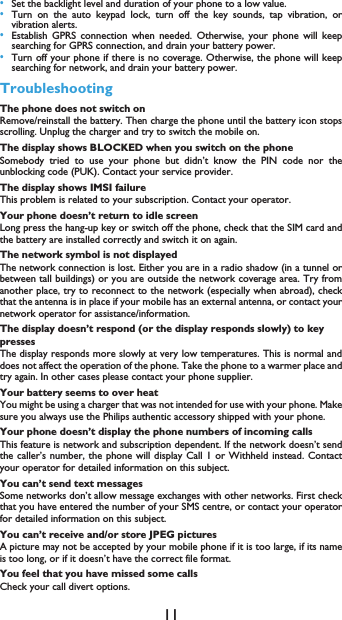 11&bull;Set the backlight level and duration of your phone to a low value. &bull;Turn on the auto keypad lock, turn off the key sounds, tap vibration, orvibration alerts. &bull;Establish GPRS connection when needed. Otherwise, your phone will keepsearching for GPRS connection, and drain your battery power. &bull;Turn off your phone if there is no coverage. Otherwise, the phone will keepsearching for network, and drain your battery power.TroubleshootingThe phone does not switch onRemove/reinstall the battery. Then charge the phone until the battery icon stopsscrolling. Unplug the charger and try to switch the mobile on.The display shows BLOCKED when you switch on the phoneSomebody tried to use your phone but didn&rsquo;t know the PIN code nor theunblocking code (PUK). Contact your service provider.The display shows IMSI failureThis problem is related to your subscription. Contact your operator.Your phone doesn&rsquo;t return to idle screenLong press the hang-up key or switch off the phone, check that the SIM card andthe battery are installed correctly and switch it on again.The network symbol is not displayedThe network connection is lost. Either you are in a radio shadow (in a tunnel orbetween tall buildings) or you are outside the network coverage area. Try fromanother place, try to reconnect to the network (especially when abroad), checkthat the antenna is in place if your mobile has an external antenna, or contact yournetwork operator for assistance/information.The display doesn&rsquo;t respond (or the display responds slowly) to key pressesThe display responds more slowly at very low temperatures. This is normal anddoes not affect the operation of the phone. Take the phone to a warmer place andtry again. In other cases please contact your phone supplier.Your battery seems to over heatYou might be using a charger that was not intended for use with your phone. Makesure you always use the Philips authentic accessory shipped with your phone.Your phone doesn&rsquo;t display the phone numbers of incoming callsThis feature is network and subscription dependent. If the network doesn&rsquo;t sendthe caller&rsquo;s number, the phone will display Call 1 or Withheld instead. Contactyour operator for detailed information on this subject.You can&rsquo;t send text messagesSome networks don&rsquo;t allow message exchanges with other networks. First checkthat you have entered the number of your SMS centre, or contact your operatorfor detailed information on this subject.You can&rsquo;t receive and/or store JPEG picturesA picture may not be accepted by your mobile phone if it is too large, if its nameis too long, or if it doesn&rsquo;t have the correct file format.You feel that you have missed some callsCheck your call divert options.