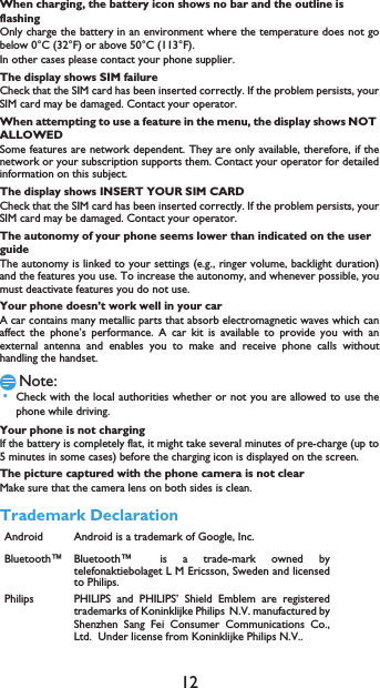 12When charging, the battery icon shows no bar and the outline is flashingOnly charge the battery in an environment where the temperature does not gobelow 0&deg;C (32&deg;F) or above 50&deg;C (113&deg;F).In other cases please contact your phone supplier.The display shows SIM failureCheck that the SIM card has been inserted correctly. If the problem persists, yourSIM card may be damaged. Contact your operator.When attempting to use a feature in the menu, the display shows NOT ALLOWEDSome features are network dependent. They are only available, therefore, if thenetwork or your subscription supports them. Contact your operator for detailedinformation on this subject.The display shows INSERT YOUR SIM CARDCheck that the SIM card has been inserted correctly. If the problem persists, yourSIM card may be damaged. Contact your operator.The autonomy of your phone seems lower than indicated on the user guideThe autonomy is linked to your settings (e.g., ringer volume, backlight duration)and the features you use. To increase the autonomy, and whenever possible, youmust deactivate features you do not use.Your phone doesn&rsquo;t work well in your carA car contains many metallic parts that absorb electromagnetic waves which canaffect the phone&rsquo;s performance. A car kit is available to provide you with anexternal antenna and enables you to make and receive phone calls withouthandling the handset.Note: &bull;Check with the local authorities whether or not you are allowed to use thephone while driving.Your phone is not chargingIf the battery is completely flat, it might take several minutes of pre-charge (up to5 minutes in some cases) before the charging icon is displayed on the screen.The picture captured with the phone camera is not clearMake sure that the camera lens on both sides is clean.Trademark DeclarationAndroid Android is a trademark of Google, Inc.Bluetooth&trade; Bluetooth&trade;is a trade-mark owned bytelefonaktiebolaget L M Ericsson, Sweden and licensedto Philips.Philips PHILIPS and PHILIPS&rsquo; Shield Emblem are registeredtrademarks of Koninklijke PhilipsN.V. manufactured byShenzhen Sang Fei Consumer Communications Co.,Ltd.  Under license from Koninklijke Philips N.V..