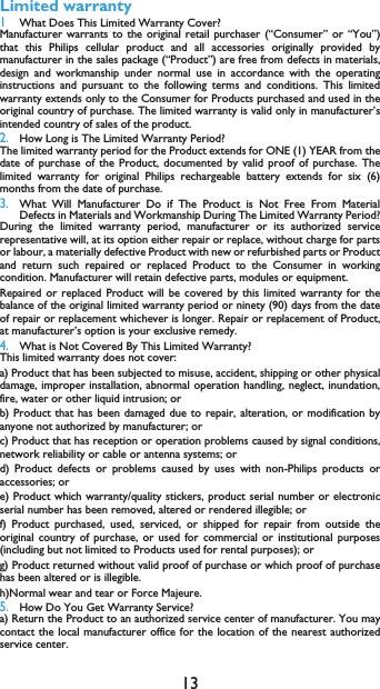 13Limited warranty1 What Does This Limited Warranty Cover?Manufacturer warrants to the original retail purchaser (&ldquo;Consumer&rdquo; or &ldquo;You&rdquo;)that this Philips cellular product and all accessories originally provided bymanufacturer in the sales package (&ldquo;Product&rdquo;) are free from defects in materials,design and workmanship under normal use in accordance with the operatinginstructions and pursuant to the following terms and conditions. This limitedwarranty extends only to the Consumer for Products purchased and used in theoriginal country of purchase. The limited warranty is valid only in manufacturer&rsquo;sintended country of sales of the product.2.How Long is The Limited Warranty Period?The limited warranty period for the Product extends for ONE (1) YEAR from thedate of purchase of the Product, documented by valid proof of purchase. Thelimited warranty for original Philips rechargeable battery extends for six (6)months from the date of purchase.3.What Will Manufacturer Do if The Product is Not Free From MaterialDefects in Materials and Workmanship During The Limited Warranty Period?During the limited warranty period, manufacturer or its authorized servicerepresentative will, at its option either repair or replace, without charge for partsor labour, a materially defective Product with new or refurbished parts or Productand return such repaired or replaced Product to the Consumer in workingcondition. Manufacturer will retain defective parts, modules or equipment.Repaired or replaced Product will be covered by this limited warranty for thebalance of the original limited warranty period or ninety (90) days from the dateof repair or replacement whichever is longer. Repair or replacement of Product,at manufacturer&rsquo;s option is your exclusive remedy.4.What is Not Covered By This Limited Warranty?This limited warranty does not cover:a) Product that has been subjected to misuse, accident, shipping or other physicaldamage, improper installation, abnormal operation handling, neglect, inundation,fire, water or other liquid intrusion; orb) Product that has been damaged due to repair, alteration, or modification byanyone not authorized by manufacturer; orc) Product that has reception or operation problems caused by signal conditions,network reliability or cable or antenna systems; ord) Product defects or problems caused by uses with non-Philips products oraccessories; or e) Product which warranty/quality stickers, product serial number or electronicserial number has been removed, altered or rendered illegible; or f) Product purchased, used, serviced, or shipped for repair from outside theoriginal country of purchase, or used for commercial or institutional purposes(including but not limited to Products used for rental purposes); or g) Product returned without valid proof of purchase or which proof of purchasehas been altered or is illegible.h)Normal wear and tear or Force Majeure.5.How Do You Get Warranty Service?a) Return the Product to an authorized service center of manufacturer. You maycontact the local manufacturer office for the location of the nearest authorizedservice center.
