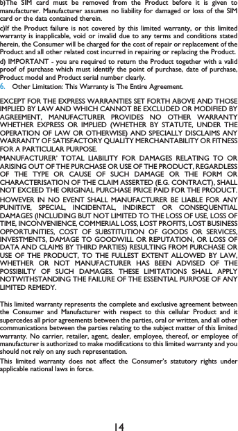 14b)The SIM card must be removed from the Product before it is given tomanufacturer. Manufacturer assumes no liability for damaged or loss of the SIMcard or the data contained therein.c)If the Product failure is not covered by this limited warranty, or this limitedwarranty is inapplicable, void or invalid due to any terms and conditions statedherein, the Consumer will be charged for the cost of repair or replacement of theProduct and all other related cost incurred in repairing or replacing the Product.d) IMPORTANT - you are required to return the Product together with a validproof of purchase which must identify the point of purchase, date of purchase,Product model and Product serial number clearly.6.Other Limitation: This Warranty is The Entire Agreement.EXCEPT FOR THE EXPRESS WARRANTIES SET FORTH ABOVE AND THOSEIMPLIED BY LAW AND WHICH CANNOT BE EXCLUDED OR MODIFIED BYAGREEMENT, MANUFACTURER PROVIDES NO OTHER WARRANTYWHETHER EXPRESS OR IMPLIED (WHETHER BY STATUTE, UNDER THEOPERATION OF LAW OR OTHERWISE) AND SPECIALLY DISCLAIMS ANYWARRANTY OF SATISFACTORY QUALITY MERCHANTABILITY OR FITNESSFOR A PARTICULAR PURPOSE.MANUFACTURER&rsquo; TOTAL LIABILITY FOR DAMAGES RELATING TO ORARISING OUT OF THE PURCHASE OR USE OF THE PRODUCT, REGARDLESSOF THE TYPE OR CAUSE OF SUCH DAMAGE OR THE FORM ORCHARACTERISATION OF THE CLAIM ASSERTED (E.G. CONTRACT), SHALLNOT EXCEED THE ORIGINAL PURCHASE PRICE PAID FOR THE PRODUCT.HOWEVER IN NO EVENT SHALL MANUFACTURER BE LIABLE FOR ANYPUNITIVE, SPECIAL, INCIDENTAL, INDIRECT OR CONSEQUENTIALDAMAGES (INCLUDING BUT NOT LIMITED TO THE LOSS OF USE, LOSS OFTIME, INCONVENIENCE, COMMERIAL LOSS, LOST PROFITS, LOST BUSINESSOPPORTUNITIES, COST OF SUBSTITUTION OF GOODS OR SERVICES,INVESTMENTS, DAMAGE TO GOODWILL OR REPUTATION, OR LOSS OFDATA AND CLAIMS BY THIRD PARTIES) RESULTING FROM PURCHASE ORUSE OF THE PRODUCT, TO THE FULLEST EXTENT ALLOWED BY LAW,WHETHER OR NOT MANUFACTURER HAS BEEN ADVISED OF THEPOSSIBILTY OF SUCH DAMAGES. THESE LIMITATIONS SHALL APPLYNOTWITHSTANDING THE FAILURE OF THE ESSENTIAL PURPOSE OF ANYLIMITED REMEDY.This limited warranty represents the complete and exclusive agreement betweenthe Consumer and Manufacturer with respect to this cellular Product and itsupercedes all prior agreements between the parties, oral or written, and all othercommunications between the parties relating to the subject matter of this limitedwarranty. No carrier, retailer, agent, dealer, employee, thereof, or employee ofmanufacturer is authorized to make modifications to this limited warranty and youshould not rely on any such representation.This limited warranty does not affect the Consumer&rsquo;s statutory rights underapplicable national laws in force.