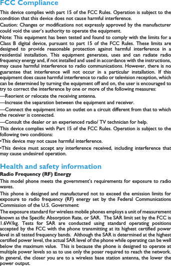 15FCC ComplianceThis device complies with part 15 of the FCC Rules. Operation is subject to thecondition that this device does not cause harmful interference.Caution: Changes or modifications not expressly approved by the manufacturercould void the user&rsquo;s authority to operate the equipment.Note: This equipment has been tested and found to comply with the limits for aClass B digital device, pursuant to part 15 of the FCC Rules. These limits aredesigned to provide reasonable protection against harmful interference in aresidential installation. This equipment generates, uses and can radiate radiofrequency energy and, if not installed and used in accordance with the instructions,may cause harmful interference to radio communications. However, there is noguarantee that interference will not occur in a particular installation. If thisequipment does cause harmful interference to radio or television reception, whichcan be determined by turning the equipment off and on, the user is encouraged totry to correct the interference by one or more of the following measures:&mdash;Reorient or relocate the receiving antenna.&mdash;Increase the separation between the equipment and receiver.&mdash;Connect the equipment into an outlet on a circuit different from that to whichthe receiver is connected.&mdash;Consult the dealer or an experienced radio/ TV technician for help.This device complies with Part 15 of the FCC Rules. Operation is subject to thefollowing two conditions: &bull;This device may not cause harmful interference. &bull;This device must accept any interference received, including interference thatmay cause undesired operation.Health and safety informationRadio Frequency (RF) EnergyThis model phone meets the government&rsquo;s requirements for exposure to radiowaves.This phone is designed and manufactured not to exceed the emission limits forexposure to radio frequency (RF) energy set by the Federal CommunicationsCommission of the U.S. Government:The exposure standard for wireless mobile phones employs a unit of measurementknown as the Specific Absorption Rate, or SAR.  The SAR limit set by the FCC is1.6W/kg. Tests for SAR are conducted using standard operating positionsaccepted by the FCC with the phone transmitting at its highest certified powerlevel in all tested frequency bands.  Although the SAR is determined at the highestcertified power level, the actual SAR level of the phone while operating can be wellbelow the maximum value.  This is because the phone is designed to operate atmultiple power levels so as to use only the poser required to reach the network.In general, the closer you are to a wireless base station antenna, the lower thepower output.The highest SAR value for the model phone as reported to the FCC when testedfor use at the ear is X.XXX W/kg and when worn on the body, as described inthis user guide, is X.XXX W/kg (Body-worn measurements differ among phonemodels, depending upon available enhancements and FCC requirements).While there may be differences between the SAR levels of various phones and atvarious positions, they all meet the government requirement.