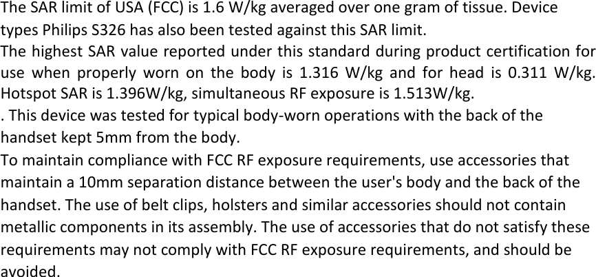 The SAR limit of USA (FCC) is 1.6 W/kg averaged over one gram of tissue. Device types Philips S326 has also been tested against this SAR limit. The highest SAR value reported under this standard during product certification for use when properly worn on the body is 1.316 W/kg and for head is 0.311 W/kg. Hotspot SAR is 1.396W/kg, simultaneous RF exposure is 1.513W/kg. . This device was tested for typical body‐worn operations with the back of the handset kept 5mm from the body. To maintain compliance with FCC RF exposure requirements, use accessories that maintain a 10mm separation distance between the user's body and the back of the handset. The use of belt clips, holsters and similar accessories should not contain metallic components in its assembly. The use of accessories that do not satisfy these requirements may not comply with FCC RF exposure requirements, and should be avoided.   