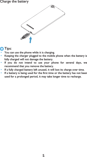 5Charge the batteryTips: &bull;You can use the phone while it is charging. &bull;Keeping the charger plugged to the mobile phone when the battery isfully charged will not damage the battery.  &bull;If you do not intend to use your phone for several days, werecommend that you remove the battery. &bull;If a fully charged battery left unused, it will lost its charge over time. &bull;If a battery is being used for the first time or the battery has not beenused for a prolonged period, it may take longer time to recharge.
