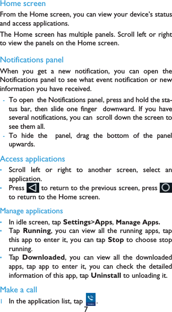 7Home screenFrom the Home screen, you can view your device&rsquo;s statusand access applications.The Home screen has multiple panels. Scroll left or rightto view the panels on the Home screen. Notifications panelWhen you get a new notification, you can open theNotifications panel to see what event notification or newinformation you have received. -To openthe Notifications panelpress and hold the sta-tus bar, then slide one fingerdownward. If you haveseveral notifications, you canscroll down the screen tosee them all. -To hide thepanel, drag the bottom of the panelupwards.Access applications&bull;Scroll left or right to another screen, select anapplication.&bull;Press   to return to the previous screen, press to return to the Home screen.Manage applications&bull;In idle screen, tap Settings>Apps, Manage Apps.&bull;Tap Running, you can view all the running apps, tapthis app to enter it, you can tap Stop to choose stoprunning.&bull;Tap   Downloaded, you can view all the downloadedapps, tap app to enter it, you can check the detailedinformation of this app, tap Uninstall to unloading it.Make a call 1In the application list, tap  .