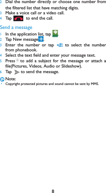82Dial the number directly or choose one number fromthe filtered list that have matching digits.3Make a voice call or a video call.4Tap  to end the call.Send a message1In the application list, tap  .2Tap New message .3Enter the number or tap   to select the numberfrom phonebook.4Select the text field and enter your message text.5Press to add a subject for the message or attach afile(Pictures, Videos, Audio or Slideshow).6Tap  to send the message.Note: &bull;Copyright protected pictures and sound cannot be sent by MMS.