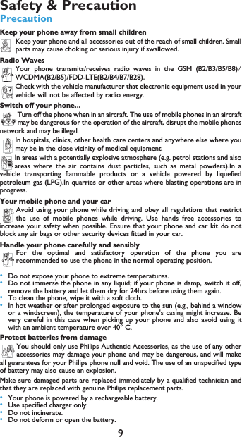 9Safety &amp; PrecautionPrecautionKeep your phone away from small childrenKeep your phone and all accessories out of the reach of small children. Smallparts may cause choking or serious injury if swallowed.Radio WavesYour phone transmits/receives radio waves in the GSM (B2/B3/B5/B8)WCDMA(B2/B5)/FDD-LTE(B2/B4/B7/B28)Check with the vehicle manufacturer that electronic equipment used in yourvehicle will not be affected by radio energy.Switch off your phone...Turn off the phone when in an aircraft. The use of mobile phones in an aircraftmay be dangerous for the operation of the aircraft, disrupt the mobile phonesnetwork and may be illegal.In hospitals, clinics, other health care centers and anywhere else where youmay be in the close vicinity of medical equipment.In areas with a potentially explosive atmosphere (e.g. petrol stations and alsoareas where the air contains dust particles, such as metal powders).In avehicle transporting flammable products or a vehicle powered by liquefiedpetroleum gas (LPG).In quarries or other areas where blasting operations are inprogress.Your mobile phone and your carAvoid using your phone while driving and obey all regulations that restrictthe use of mobile phones while driving. Use hands free accessories toincrease your safety when possible. Ensure that your phone and car kit do notblock any air bags or other security devices fitted in your car.Handle your phone carefully and sensiblyFor the optimal and satisfactory operation of the phone you arerecommended to use the phone in the normal operating position.&bull;Do not expose your phone to extreme temperatures.&bull;Do not immerse the phone in any liquid; if your phone is damp, switch it off,remove the battery and let them dry for 24hrs before using them again.&bull;To clean the phone, wipe it with a soft cloth.&bull;In hot weather or after prolonged exposure to the sun (e.g., behind a windowor a windscreen), the temperature of your phone's casing might increase. Bevery careful in this case when picking up your phone and also avoid using itwith an ambient temperature over 40&deg; C.Protect batteries from damageYou should only use Philips Authentic Accessories, as the use of any otheraccessories may damage your phone and may be dangerous, and will makeall guarantees for your Philips phone null and void. The use of an unspecified typeof battery may also cause an explosion.Make sure damaged parts are replaced immediately by a qualified technician andthat they are replaced with genuine Philips replacement parts.&bull;Your phone is powered by a rechargeable battery.&bull;Use specified charger only.&bull;Do not incinerate.&bull;Do not deform or open the battery.