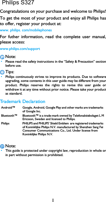 1Congratulations on your purchase and welcome to Philips!To get the most of your product and enjoy all Philips has to offer, register your product at:www. philips. com/mobilephonesFor futher information, read the complete user manual, please access:www.philips.com/supportNote: &bull;Please read the safety instructions in the &ldquo;Safety &amp; Precaution&rdquo; section before use. Tips: &bull;Philips continuously strives to improve its products. Due to software         upgrading, some contents in this user guide may be different from your           product. Philips reserves the rights to revise this user  guide  or          withdraw it at any time without prior notice. Please take your product           as standard.Trademark DeclarationNote: &bull;This guide is protected under copyright law, reproduction in whole or            in part without permission is prohibited.Android&trade; Google, Android, Google Play and other marks are trademarks of Google Inc.Bluetooth&trade; Bluetooth&trade; is a trade-mark owned by Telefonaktiebolaget L M Ericsson, Sweden and licensed to Philips.Philips PHILIPS and PHILIPS&rsquo; Shield Emblem are registered trademarks of Koninklijke Philips N.V. manufactured by Shenzhen Sang Fei Consumer Communications Co., Ltd. Under license from Koninklijke Philips N.V.Philips S327