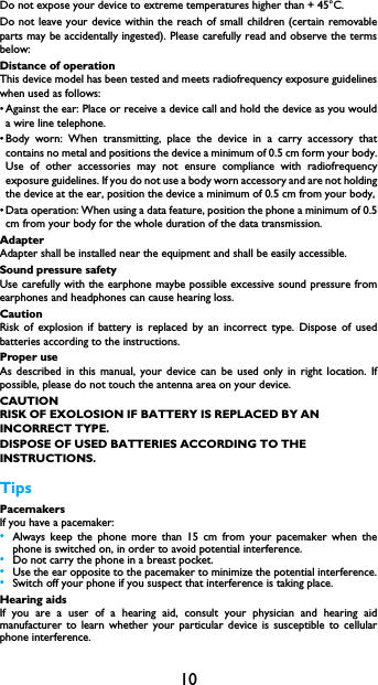 10Do not expose your device to extreme temperatures higher than + 45&deg;C. Do not leave your device within the reach of small children (certain removable parts may be accidentally ingested). Please carefully read and observe the terms below:Distance of operationThis device model has been tested and meets radiofrequency exposure guidelines when used as follows:&bull; Against the ear: Place or receive a device call and hold the device as you would               a wire line telephone.&bull; Body worn: When transmitting, place the device in a carry accessory that           contains no metal and positions the device a minimum of 0.5 cm form your body. Use of other accessories may not ensure compliance with radiofrequency exposure guidelines. If you do not use a body worn accessory and are not holding the device at the ear, position the device a minimum of 0.5 cm from your body,&bull; Data operation: When using a data feature, position the phone a minimum of 0.5             cm from your body for the whole duration of the data transmission.AdapterAdapter shall be installed near the equipment and shall be easily accessible.Sound pressure safetyUse carefully with the earphone maybe possible excessive sound pressure from earphones and headphones can cause hearing loss.CautionRisk of explosion if battery is replaced by an incorrect type. Dispose of used batteries according to the instructions.Proper useAs described in this manual, your device can be used only in right location. If possible, please do not touch the antenna area on your device.CAUTIONRISK OF EXOLOSION IF BATTERY IS REPLACED BY AN INCORRECT TYPE.DISPOSE OF USED BATTERIES ACCORDING TO THE INSTRUCTIONS.TipsPacemakersIf you have a pacemaker:&bull;Always keep the phone more than 15 cm from your pacemaker when the phone is switched on, in order to avoid potential interference.&bull;Do not carry the phone in a breast pocket.&bull;Use the ear opposite to the pacemaker to minimize the potential interference.&bull;Switch off your phone if you suspect that interference is taking place.Hearing aidsIf you are a user of a hearing aid, consult your physician and hearing aid manufacturer to learn whether your particular device is susceptible to cellular phone interference.