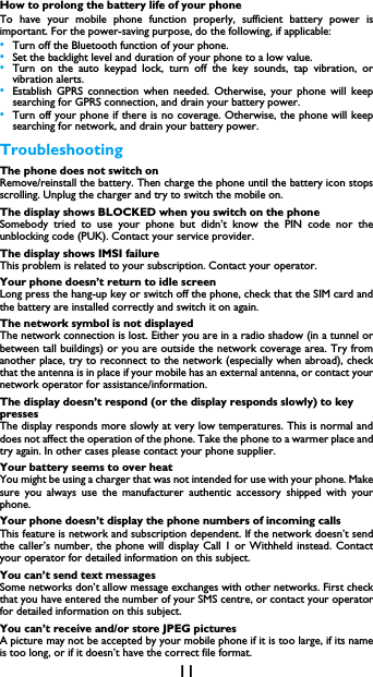 11How to prolong the battery life of your phone To have your mobile phone function properly, sufficient battery power is important. For the power-saving purpose, do the following, if applicable:&bull;Turn off the Bluetooth function of your phone. &bull;Set the backlight level and duration of your phone to a low value. &bull;Turn on the auto keypad lock, turn off the key sounds, tap vibration, or vibration alerts. &bull;Establish GPRS connection when needed. Otherwise, your phone will keep searching for GPRS connection, and drain your battery power. &bull;Turn off your phone if there is no coverage. Otherwise, the phone will keep searching for network, and drain your battery power. TroubleshootingThe phone does not switch onRemove/reinstall the battery. Then charge the phone until the battery icon stops scrolling. Unplug the charger and try to switch the mobile on.The display shows BLOCKED when you switch on the phoneSomebody tried to use your phone but didn&rsquo;t know the PIN code nor the unblocking code (PUK). Contact your service provider.The display shows IMSI failureThis problem is related to your subscription. Contact your operator.Your phone doesn&rsquo;t return to idle screenLong press the hang-up key or switch off the phone, check that the SIM card and the battery are installed correctly and switch it on again.The network symbol is not displayedThe network connection is lost. Either you are in a radio shadow (in a tunnel or between tall buildings) or you are outside the network coverage area. Try from another place, try to reconnect to the network (especially when abroad), check that the antenna is in place if your mobile has an external antenna, or contact your network operator for assistance/information.The display doesn&rsquo;t respond (or the display responds slowly) to key pressesThe display responds more slowly at very low temperatures. This is normal and does not affect the operation of the phone. Take the phone to a warmer place and try again. In other cases please contact your phone supplier.Your battery seems to over heatYou might be using a charger that was not intended for use with your phone. Make sure you always use the manufacturer authentic accessory shipped with your phone.Your phone doesn&rsquo;t display the phone numbers of incoming callsThis feature is network and subscription dependent. If the network doesn&rsquo;t send the caller&rsquo;s number, the phone will display Call 1 or Withheld instead. Contact your operator for detailed information on this subject.You can&rsquo;t send text messagesSome networks don&rsquo;t allow message exchanges with other networks. First check that you have entered the number of your SMS centre, or contact your operator for detailed information on this subject.You can&rsquo;t receive and/or store JPEG picturesA picture may not be accepted by your mobile phone if it is too large, if its name is too long, or if it doesn&rsquo;t have the correct file format.