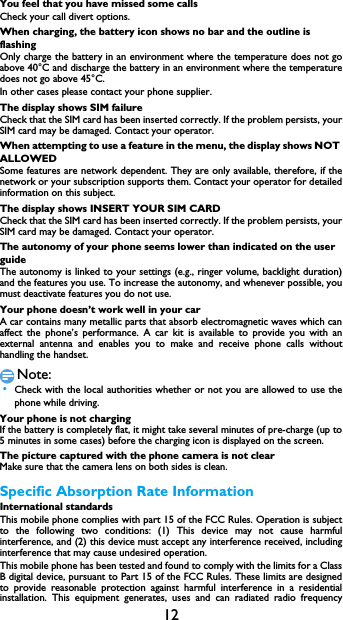 12You feel that you have missed some callsCheck your call divert options.When charging, the battery icon shows no bar and the outline is flashingOnly charge the battery in an environment where the temperature does not go above 40&deg;C and discharge the battery in an environment where the temperature does not go above 45&deg;C.In other cases please contact your phone supplier.The display shows SIM failureCheck that the SIM card has been inserted correctly. If the problem persists, your SIM card may be damaged. Contact your operator.When attempting to use a feature in the menu, the display shows NOT ALLOWEDSome features are network dependent. They are only available, therefore, if the network or your subscription supports them. Contact your operator for detailed information on this subject.The display shows INSERT YOUR SIM CARDCheck that the SIM card has been inserted correctly. If the problem persists, your SIM card may be damaged. Contact your operator.The autonomy of your phone seems lower than indicated on the user guideThe autonomy is linked to your settings (e.g., ringer volume, backlight duration) and the features you use. To increase the autonomy, and whenever possible, you must deactivate features you do not use.Your phone doesn&rsquo;t work well in your carA car contains many metallic parts that absorb electromagnetic waves which can affect the phone&rsquo;s performance. A car kit is available to provide you with an external antenna and enables you to make and receive phone calls without handling the handset.Note: &bull;Check with the local authorities whether or not you are allowed to use the phone while driving.Your phone is not chargingIf the battery is completely flat, it might take several minutes of pre-charge (up to 5 minutes in some cases) before the charging icon is displayed on the screen.The picture captured with the phone camera is not clearMake sure that the camera lens on both sides is clean.Specific Absorption Rate InformationInternational standardsThis mobile phone complies with part 15 of the FCC Rules. Operation is subject to the following two conditions: (1) This device may not cause harmful interference, and (2) this device must accept any interference received, including interference that may cause undesired operation. This mobile phone has been tested and found to comply with the limits for a Class B digital device, pursuant to Part 15 of the FCC Rules. These limits are designed to provide reasonable protection against harmful interference in a residential installation. This equipment generates, uses and can radiated radio frequency 