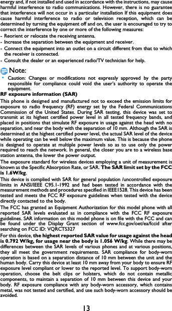 13energy and, if not installed and used in accordance with the instructions, may cause harmful interference to radio communications. However, there is no guarantee that interference will not occur in a particular installation If this equipment does cause harmful interference to radio or television reception, which can be determined by turning the equipment off and on, the user is encouraged to try to correct the interference by one or more of the following measures: - Reorient or relocate the receiving antenna. - Increase the separation between the equipment and receiver. - Connect the equipment into an outlet on a circuit different from that to which             the receiver is connected. - Consult the dealer or an experienced radio/TV technician for help. Note: &bull;Caution: Changes or modifications not expressly approved by the party responsible for compliance could void the user&rsquo;s authority to operate the equipment. RF exposure information (SAR) This phone is designed and manufactured not to exceed the emission limits for exposure to radio frequency (RF) energy set by the Federal Communications Commission of the United States. During SAR testing, this device was set to transmit at its highest certified power level in all tested frequency bands, and placed in positions that simulate RF exposure in usage against the head with no separation, and near the body with the separation of 10 mm. Although the SAR is determined at the highest certified power level, the actual SAR level of the device while operating can be well below the maximum value. This is because the phone is designed to operate at multiple power levels so as to use only the power required to reach the network. In general, the closer you are to a wireless base station antenna, the lower the power output. The exposure standard for wireless devices employing a unit of measurement is known as the Specific Absorption Rate, or SAR. The SAR limit set by the FCC is 1.6W/kg. This device is complied with SAR for general population /uncontrolled exposure limits in ANSI/IEEE C95.1-1992 and had been tested in accordance with the measurement methods and procedures specified in IEEE1528. This device has been tested and meets the FCC RF exposure guidelines when tested with the device directly contacted to the body. The FCC has granted an Equipment Authorization for this model phone with all reported SAR levels evaluated as in compliance with the FCC RF exposure guidelines. SAR information on this model phone is on file with the FCC and can be found under the Display Grant section of www.fcc.gov/oet/ea/fccid after searching on FCC ID: VQRCTS327For this device, the highest reported SAR value for usage against the head is 0.792 W/kg, for usage near the body is 1.056 W/kg. While there may be differences between the SAR levels of various phones and at various positions, they all meet the government requirements. SAR compliance for body-worn operation is based on a separation distance of 10 mm between the unit and the human body. Carry this device at least 10 mm away from your body to ensure RF exposure level compliant or lower to the reported level. To support body-worn operation, choose the belt clips or holsters, which do not contain metallic components, to maintain a separation of 10 mm between this device and your body. RF exposure compliance with any body-worn accessory, which contains metal, was not tested and certified, and use such body-worn accessory should be avoided.