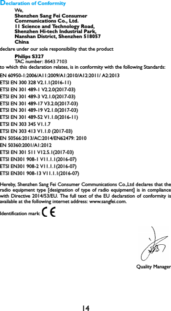 14Declaration of ConformityWe,  Shenzhen Sang Fei ConsumerCommunications Co., Ltd.11 Science and Technology Road,Shenzhen Hi-tech Industrial Park,Nanshan District, Shenzhen 518057Chinadeclare under our sole responsibility that the productPhilips S327 TAC nu mb er : 8643 7103 to which this declaration relates, is in conformity with the following Standards:EN 60950-1:2006/A11:2009/A1:2010/A12:2011/ A2:2013ETSI EN 300 328 V2.1.1(2016-11)ETSI EN 301 489-1 V2.2.0(2017-03)ETSI EN 301 489-3 V2.1.0(2017-03)ETSI EN 301 489-17 V3.2.0(2017-03)ETSI EN 301 489-19 V2.1.0(2017-03)ETSI EN 301 489-52 V1.1.0(2016-11)ETSI EN 303 345 V1.1.7ETSI EN 303 413 V1.1.0 (2017-03)EN 50566:2013/AC:2014/EN62479: 2010EN 50360:2001/A1:2012ETSI EN 301 511 V12.5.1(2017-03)ETSI EN301 908-1 V11.1.1(2016-07)ETSI EN301 908-2 V11.1.1(2016-07)ETSI EN301 908-13 V11.1.1(2016-07)Hereby, Shenzhen Sang Fei Consumer Communications Co.,Ltd declares that the radio equipment type [designation of type of radio equipment] is in compliance with Directive 2014/53/EU. The full text of the EU declaration of conformity is available at the following internet address: www.sangfei.com.Identification mark: Quality Manager