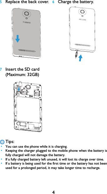 4Tips: &bull;You can use the phone while it is charging. &bull;Keeping the charger plugged to the mobile phone when the battery is fully charged will not damage the battery.  &bull;If a fully charged battery left unused, it will lost its charge over time. &bull;If a battery is being used for the first time or the battery has not been used for a prolonged period, it may take longer time to recharge.5Replace the back cover.6Charge the battery.7Insert the SD card (Maximum: 32GB)