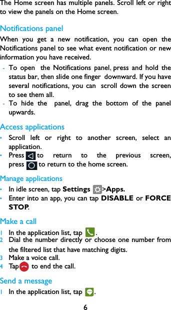 6The Home screen has multiple panels. Scroll left or right to view the panels on the Home screen. Notifications panelWhen you get a new notification, you can open the Notifications panel to see what event notification or new information you have received. -To open the Notifications panel,press  and  hold  the       status bar, then slide one finger downward. If you have         several notifications, you can scroll  down  the  screen       to see them all. -To hide the panel,  drag  the  bottom  of  the  panel         upwards.Access applications&bull;Scroll left or right to another screen, select an application.&bull;Press to return to the previous screen,     press to return to the home screen.Manage applications&bull;In idle screen, tap Settings  >Apps.&bull;Enter into an app, you can tap DISABLE or FORCE STOP.Make a call 1In the application list, tap  .2Dial the number directly or choose  one  number from        the filtered list that have matching digits.3Make a voice call.4Tap  to end the call.Send a message1In the application list, tap  .