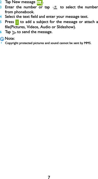 72Tap New message  .3Enter the number or tap   to select the number         from phonebook.4Select the text field and enter your message text.5Press to  add  a subject  for the  message or  attach  a         file(Pictures, Videos, Audio or Slideshow).6Tap to send the message.Note: &bull;Copyright protected pictures and sound cannot be sent by MMS.