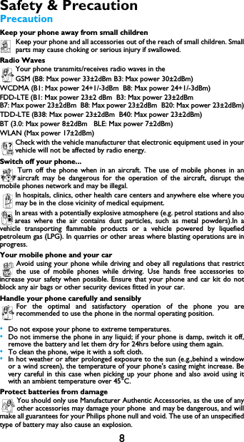 8Safety &amp; PrecautionPrecautionKeep your phone away from small childrenKeep your phone and all accessories out of the reach of small children. Small parts may cause choking or serious injury if swallowed.Radio WavesYour phone transmits/receives radio waves in the GSM (B8: Max power 33&plusmn;2dBm B3: Max power 30&plusmn;2dBm)WCDMA (B1: Max power 24+1/-3dBm  B8: Max power 24+1/-3dBm)FDD-LTE (B1: Max power 23&plusmn;2 dBm  B3: Max power 23&plusmn;2dBm   B7: Max power 23&plusmn;2dBm  B8: Max power 23&plusmn;2dBm  B20: Max power 23&plusmn;2dBm)TDD-LTE (B38: Max power 23&plusmn;2dBm  B40: Max power 23&plusmn;2dBm)BT (3.0: Max power 8&plusmn;2dBm   BLE: Max power 7&plusmn;2dBm)WLAN (Max power 17&plusmn;2dBm)Check with the vehicle manufacturer that electronic equipment used in your vehicle will not be affected by radio energy.Switch off your phone...Turn off the phone when in an aircraft. The use of mobile phones in an aircraft may be dangerous for the operation of the aircraft, disrupt the mobile phones network and may be illegal.In hospitals, clinics, other health care centers and anywhere else where you may be in the close vicinity of medical equipment.In areas with a potentially explosive atmosphere (e.g. petrol stations and also areas where the air contains dust particles, such as metal powders).In a vehicle transporting flammable products or a vehicle powered by liquefied petroleum gas (LPG). In quarries or other areas where blasting operations are in progress.Your mobile phone and your carAvoid using your phone while driving and obey all regulations that restrict the use of mobile phones while driving. Use hands free accessories to increase your safety when possible. Ensure that your phone and car kit do not block any air bags or other security devices fitted in your car.Handle your phone carefully and sensiblyFor the optimal and satisfactory operation of the phone you are recommended to use the phone in the normal operating position.&bull;Do not expose your phone to extreme temperatures.&bull;Do not immerse the phone in any liquid; if your phone is damp, switch it off, remove the battery and let them dry for 24hrs before using them again.&bull;To clean the phone, wipe it with a soft cloth.&bull;In hot weather or after prolonged exposure to the sun (e.g.,behind a window            or a wind screen), the temperature of your phone's casing might increase. Be            very careful in this case when picking up your phone and also avoid using it              with an ambient temperature over 45&deg;C.Protect batteries from damageYou should only use Manufacturer Authentic Accessories, as the use of any other accessories may damage your phone and may be dangerous, and will           make all guarantees for your Philips phone null and void. The use of an unspecified type of battery may also cause an explosion.