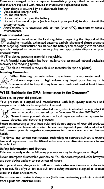9Make sure damaged parts are replaced immediately by a qualified technician and that they are replaced with genuine manufacturer replacement parts.&bull;Your phone is powered by a rechargeable battery.&bull;Use specified charger only.&bull;Do not incinerate.&bull;Do not deform or open the battery.&bull;Do not allow metal objects (such as keys in your pocket) to short circuit the battery contacts.&bull;Avoid exposure to excessive cold or heat (over 45&deg;C), moisture or caustic environments.Environmental careRemember to observe the local regulations regarding the disposal of the packaging materials, exhausted batteries and old phone and please promote their recycling. Manufacturer has marked the battery and packaging with standard symbols designed to promote the recycling and appropriate disposal of your eventual waste.: The labeled packaging material is recyclable.: A financial contribution has been made to the associated national packaging           recovery and recycling system.: The plastic material is recyclable (also identifies the type of plastic).Hearing ProtectionWhen listening to music, adjust the volume to a moderate level. Continuous exposure to high volume may impair your hearing. It is recommended to keep it away from your body and head at least 15mm during operation.WEEE Marking in the DFU: &ldquo;Information to the Consumer&rdquo;Disposal of your old productYour product is designed and manufactured with high quality materials and components, which can be recycled and reused. When this crossed-out wheeled bin symbol is attached to a product it means the product is covered by the European Directive 2002/96/ECPlease inform yourself about the local separate collection system for electrical and electronic products.Please act according to your local rules and do not dispose of your old products with your normal household waste. The correct disposal of your old product will help prevent potential negative consequences for the environment and human health.This device may contain commodities, technology or software subject to export laws and regulations from the US and other countries. Diversion contrary to law is prohibited.Safety Information and NoticesFailure to comply with the following precautions may be dangerous or illegal. Never attempt to disassemble your device. You alone are responsible for how you use your device and any consequences of its use. As a general rule, always switch off your device wherever the use of a device is prohibited. Use of your device is subject to safety measures designed to protect users and their environment.Do not use your device in damp areas (bathroom, swimming pool&hellip;). Protect it from liquids and other moisture. 