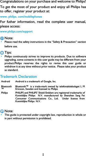 1Congratulations on your purchase and welcome to Philips!To get the most of your product and enjoy all Philips hasto offer, register your product at:www. philips. com/mobilephonesFor futher information, read the complete user manual,please access:www.philips.com/supportNote: &bull;Please read the safety instructions in the &ldquo;Safety &amp; Precaution&rdquo; sectionbefore use. Tips: &bull;Philips continuously strives to improve its products. Due to softwareupgrading, some contents in this user guide may be different from yourproduct.Philips reserves the rights to revise this user guide orwithdraw it at any time without prior notice.  Please take your productas standard.Trademark DeclarationNote: &bull;This guide is protected under copyright law, reproduction in whole orin part without permission is prohibited.Android Android is a trademark of Google, Inc.Bluetooth&trade;Bluetooth&trade; is a trade-mark owned by telefonaktiebolaget L MEricsson, Sweden and licensed to Philips.Philips PHILIPS and PHILIPS&rsquo; Shield Emblem are registered trademarks ofKoninklijke Philips N.V. manufactured by Shenzhen Sang FeiConsumer Communications Co., Ltd.  Under license fromKoninklijke Philips N.V.