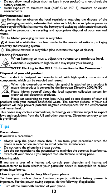 10&bull;Do not allow metal objects (such as keys in your pocket) to short circuit thebattery contacts.&bull;Avoid exposure to excessive heat (>60&deg; C or 140&deg; F), moisture or causticenvironments.Environmental careRemember to observe the local regulations regarding the disposal of thepackaging materials, exhausted batteries and old phone and please promotetheir recycling.Philips has marked the battery and packaging with standard symbolsdesigned to promote the recycling and appropriate disposal of your eventualwaste.:The labeled packaging material is recyclable.:A financial contribution has been made to the associated national packagingrecovery and recycling system.:The plastic material is recyclable (also identifies the type of plastic).Hearing ProtectionWhen listening to music, adjust the volume to a moderate level. Continuous exposure to high volume may impair your hearing.WEEE Marking in the DFU: &ldquo;Information to the Consumer&rdquo;Disposal of your old productYour product is designed and manufactured with high quality materials andcomponents, which can be recycled and reused. When this crossed-out wheeled bin symbol is attached to a product itmeans the product is covered by the European Directive 2002/96/ECPlease inform yourself about the local separate collection system forelectrical and electronic products.Please act according to your local rules and do not dispose of your oldproducts with your normal household waste. The correct disposal of your oldproduct will help prevent potential negative consequences for the environmentand human health.This device may contain commodities, technology or software subject to exportlaws and regulations from the US and other countries. Diversion contrary to lawis prohibited.TipsPacemakersIf you have a pacemaker:&bull;Always keep the phone more than 15 cm from your pacemaker when thephone is switched on, in order to avoid potential interference.&bull;Do not carry the phone in a breast pocket.&bull;Use the ear opposite to the pacemaker to minimize the potential interference.&bull;Switch off your phone if you suspect that interference is taking place.Hearing aidsIf you are a user of a hearing aid, consult your physician and hearing aidmanufacturer to learn whether your particular device is susceptible to cellularphone interference.How to prolong the battery life of your phone To have your mobile phone function properly, sufficient battery power isimportant. For the power-saving purpose, do the following, if applicable:&bull;Turn off the Bluetooth function of your phone. 