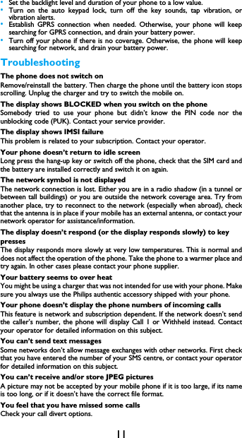 11&bull;Set the backlight level and duration of your phone to a low value. &bull;Turn on the auto keypad lock, turn off the key sounds, tap vibration, orvibration alerts. &bull;Establish GPRS connection when needed. Otherwise, your phone will keepsearching for GPRS connection, and drain your battery power. &bull;Turn off your phone if there is no coverage. Otherwise, the phone will keepsearching for network, and drain your battery power. TroubleshootingThe phone does not switch onRemove/reinstall the battery. Then charge the phone until the battery icon stopsscrolling. Unplug the charger and try to switch the mobile on.The display shows BLOCKED when you switch on the phoneSomebody tried to use your phone but didn&rsquo;t know the PIN code nor theunblocking code (PUK). Contact your service provider.The display shows IMSI failureThis problem is related to your subscription. Contact your operator.Your phone doesn&rsquo;t return to idle screenLong press the hang-up key or switch off the phone, check that the SIM card andthe battery are installed correctly and switch it on again.The network symbol is not displayedThe network connection is lost. Either you are in a radio shadow (in a tunnel orbetween tall buildings) or you are outside the network coverage area. Try fromanother place, try to reconnect to the network (especially when abroad), checkthat the antenna is in place if your mobile has an external antenna, or contact yournetwork operator for assistance/information.The display doesn&rsquo;t respond (or the display responds slowly) to key pressesThe display responds more slowly at very low temperatures. This is normal anddoes not affect the operation of the phone. Take the phone to a warmer place andtry again. In other cases please contact your phone supplier.Your battery seems to over heatYou might be using a charger that was not intended for use with your phone. Makesure you always use the Philips authentic accessory shipped with your phone.Your phone doesn&rsquo;t display the phone numbers of incoming callsThis feature is network and subscription dependent. If the network doesn&rsquo;t sendthe caller&rsquo;s number, the phone will display Call 1 or Withheld instead. Contactyour operator for detailed information on this subject.You can&rsquo;t send text messagesSome networks don&rsquo;t allow message exchanges with other networks. First checkthat you have entered the number of your SMS centre, or contact your operatorfor detailed information on this subject.You can&rsquo;t receive and/or store JPEG picturesA picture may not be accepted by your mobile phone if it is too large, if its nameis too long, or if it doesn&rsquo;t have the correct file format.You feel that you have missed some callsCheck your call divert options.