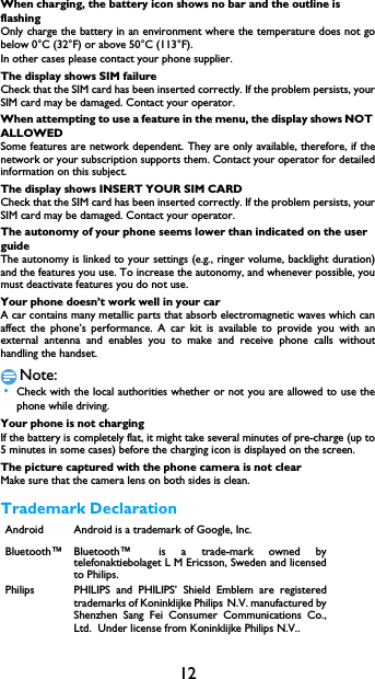 12When charging, the battery icon shows no bar and the outline is flashingOnly charge the battery in an environment where the temperature does not gobelow 0&deg;C (32&deg;F) or above 50&deg;C (113&deg;F).In other cases please contact your phone supplier.The display shows SIM failureCheck that the SIM card has been inserted correctly. If the problem persists, yourSIM card may be damaged. Contact your operator.When attempting to use a feature in the menu, the display shows NOT ALLOWEDSome features are network dependent. They are only available, therefore, if thenetwork or your subscription supports them. Contact your operator for detailedinformation on this subject.The display shows INSERT YOUR SIM CARDCheck that the SIM card has been inserted correctly. If the problem persists, yourSIM card may be damaged. Contact your operator.The autonomy of your phone seems lower than indicated on the user guideThe autonomy is linked to your settings (e.g., ringer volume, backlight duration)and the features you use. To increase the autonomy, and whenever possible, youmust deactivate features you do not use.Your phone doesn&rsquo;t work well in your carA car contains many metallic parts that absorb electromagnetic waves which canaffect the phone&rsquo;s performance. A car kit is available to provide you with anexternal antenna and enables you to make and receive phone calls withouthandling the handset.Note: &bull;Check with the local authorities whether or not you are allowed to use thephone while driving.Your phone is not chargingIf the battery is completely flat, it might take several minutes of pre-charge (up to5 minutes in some cases) before the charging icon is displayed on the screen.The picture captured with the phone camera is not clearMake sure that the camera lens on both sides is clean.Trademark DeclarationAndroid Android is a trademark of Google, Inc.Bluetooth&trade; Bluetooth&trade; is a trade-mark owned bytelefonaktiebolaget L M Ericsson, Sweden and licensedto Philips.Philips PHILIPS and PHILIPS&rsquo; Shield Emblem are registeredtrademarks of Koninklijke Philips N.V. manufactured byShenzhen Sang Fei Consumer Communications Co.,Ltd.  Under license from Koninklijke Philips N.V..