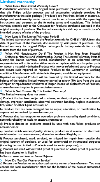 13Limited warranty1 What Does This Limited Warranty Cover?Manufacturer warrants to the original retail purchaser (&ldquo;Consumer&rdquo; or &ldquo;You&rdquo;)that this Philips cellular product and all accessories originally provided bymanufacturer in the sales package (&ldquo;Product&rdquo;) are free from defects in materials,design and workmanship under normal use in accordance with the operatinginstructions and pursuant to the following terms and conditions. This limitedwarranty extends only to the Consumer for Products purchased and used in theoriginal country of purchase. The limited warranty is valid only in manufacturer&rsquo;sintended country of sales of the product.2.How Long is The Limited Warranty Period?The limited warranty period for the Product extends for ONE (1) YEAR from thedate of purchase of the Product, documented by valid proof of purchase. Thelimited warranty for original Philips rechargeable battery extends for six (6)months from the date of purchase.3.What Will Manufacturer Do if The Product is Not Free From MaterialDefects in Materials and Workmanship During The Limited Warranty Period?During the limited warranty period, manufacturer or its authorized servicerepresentative will, at its option either repair or replace, without charge for partsor labour, a materially defective Product with new or refurbished parts or Productand return such repaired or replaced Product to the Consumer in workingcondition. Manufacturer will retain defective parts, modules or equipment.Repaired or replaced Product will be covered by this limited warranty for thebalance of the original limited warranty period or ninety (90) days from the dateof repair or replacement whichever is longer. Repair or replacement of Product,at manufacturer&rsquo;s option is your exclusive remedy.4.What is Not Covered By This Limited Warranty?This limited warranty does not cover:a) Product that has been subjected to misuse, accident, shipping or other physicaldamage, improper installation, abnormal operation handling, neglect, inundation,fire, water or other liquid intrusion; orb) Product that has been damaged due to repair, alteration, or modification byanyone not authorized by manufacturer; orc) Product that has reception or operation problems caused by signal conditions,network reliability or cable or antenna systems; ord) Product defects or problems caused by uses with non-Philips products oraccessories; or e) Product which warranty/quality stickers, product serial number or electronicserial number has been removed, altered or rendered illegible; or f) Product purchased, used, serviced, or shipped for repair from outside theoriginal country of purchase, or used for commercial or institutional purposes(including but not limited to Products used for rental purposes); or g) Product returned without valid proof of purchase or which proof of purchasehas been altered or is illegible.h)Normal wear and tear or Force Majeure.5.How Do You Get Warranty Service?a) Return the Product to an authorized service center of manufacturer. You maycontact the local manufacturer office for the location of the nearest authorizedservice center.