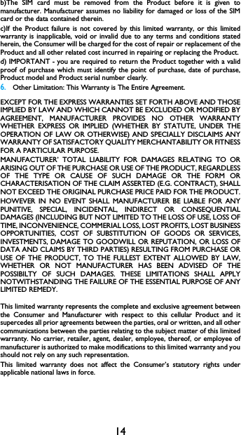 14b)The SIM card must be removed from the Product before it is given tomanufacturer. Manufacturer assumes no liability for damaged or loss of the SIMcard or the data contained therein.c)If the Product failure is not covered by this limited warranty, or this limitedwarranty is inapplicable, void or invalid due to any terms and conditions statedherein, the Consumer will be charged for the cost of repair or replacement of theProduct and all other related cost incurred in repairing or replacing the Product.d) IMPORTANT - you are required to return the Product together with a validproof of purchase which must identify the point of purchase, date of purchase,Product model and Product serial number clearly.6.Other Limitation: This Warranty is The Entire Agreement.EXCEPT FOR THE EXPRESS WARRANTIES SET FORTH ABOVE AND THOSEIMPLIED BY LAW AND WHICH CANNOT BE EXCLUDED OR MODIFIED BYAGREEMENT, MANUFACTURER PROVIDES NO OTHER WARRANTYWHETHER EXPRESS OR IMPLIED (WHETHER BY STATUTE, UNDER THEOPERATION OF LAW OR OTHERWISE) AND SPECIALLY DISCLAIMS ANYWARRANTY OF SATISFACTORY QUALITY MERCHANTABILITY OR FITNESSFOR A PARTICULAR PURPOSE.MANUFACTURER&rsquo; TOTAL LIABILITY FOR DAMAGES RELATING TO ORARISING OUT OF THE PURCHASE OR USE OF THE PRODUCT, REGARDLESSOF THE TYPE OR CAUSE OF SUCH DAMAGE OR THE FORM ORCHARACTERISATION OF THE CLAIM ASSERTED (E.G. CONTRACT), SHALLNOT EXCEED THE ORIGINAL PURCHASE PRICE PAID FOR THE PRODUCT.HOWEVER IN NO EVENT SHALL MANUFACTURER BE LIABLE FOR ANYPUNITIVE, SPECIAL, INCIDENTAL, INDIRECT OR CONSEQUENTIALDAMAGES (INCLUDING BUT NOT LIMITED TO THE LOSS OF USE, LOSS OFTIME, INCONVENIENCE, COMMERIAL LOSS, LOST PROFITS, LOST BUSINESSOPPORTUNITIES, COST OF SUBSTITUTION OF GOODS OR SERVICES,INVESTMENTS, DAMAGE TO GOODWILL OR REPUTATION, OR LOSS OFDATA AND CLAIMS BY THIRD PARTIES) RESULTING FROM PURCHASE ORUSE OF THE PRODUCT, TO THE FULLEST EXTENT ALLOWED BY LAW,WHETHER OR NOT MANUFACTURER HAS BEEN ADVISED OF THEPOSSIBILTY OF SUCH DAMAGES. THESE LIMITATIONS SHALL APPLYNOTWITHSTANDING THE FAILURE OF THE ESSENTIAL PURPOSE OF ANYLIMITED REMEDY.This limited warranty represents the complete and exclusive agreement betweenthe Consumer and Manufacturer with respect to this cellular Product and itsupercedes all prior agreements between the parties, oral or written, and all othercommunications between the parties relating to the subject matter of this limitedwarranty. No carrier, retailer, agent, dealer, employee, thereof, or employee ofmanufacturer is authorized to make modifications to this limited warranty and youshould not rely on any such representation.This limited warranty does not affect the Consumer&rsquo;s statutory rights underapplicable national laws in force.