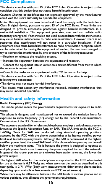 15FCC ComplianceThis device complies with part 15 of the FCC Rules. Operation is subject to thecondition that this device does not cause harmful interference.Caution: Changes or modifications not expressly approved by the manufacturercould void the user&rsquo;s authority to operate the equipment.Note: This equipment has been tested and found to comply with the limits for aClass B digital device, pursuant to part 15 of the FCC Rules. These limits aredesigned to provide reasonable protection against harmful interference in aresidential installation. This equipment generates, uses and can radiate radiofrequency energy and, if not installed and used in accordance with the instructions,may cause harmful interference to radio communications. However, there is noguarantee that interference will not occur in a particular installation. If thisequipment does cause harmful interference to radio or television reception, whichcan be determined by turning the equipment off and on, the user is encouraged totry to correct the interference by one or more of the following measures:&mdash;Reorient or relocate the receiving antenna.&mdash;Increase the separation between the equipment and receiver.&mdash;Connect the equipment into an outlet on a circuit different from that to whichthe receiver is connected.&mdash;Consult the dealer or an experienced radio/ TV technician for help.This device complies with Part 15 of the FCC Rules. Operation is subject to thefollowing two conditions: &bull;This device may not cause harmful interference.&bull;This device must accept any interference received, including interference thatmay cause undesired operation.Health and safety informationRadio Frequency (RF) EnergyThis model phone meets the government&rsquo;s requirements for exposure to radiowaves.This phone is designed and manufactured not to exceed the emission limits forexposure to radio frequency (RF) energy set by the Federal CommunicationsCommission of the U.S. Government:The exposure standard for wireless mobile phones employs a unit of measurementknown as the Specific Absorption Rate, or SAR.  The SAR limit set by the FCC is1.6W/kg. Tests for SAR are conducted using standard operating positionsaccepted by the FCC with the phone transmitting at its highest certified powerlevel in all tested frequency bands.  Although the SAR is determined at the highestcertified power level, the actual SAR level of the phone while operating can be wellbelow the maximum value.  This is because the phone is designed to operate atmultiple power levels so as to use only the poser required to reach the network.In general, the closer you are to a wireless base station antenna, the lower thepower output.The highest SAR value for the model phone as reported to the FCC when tested for use at the ear is 0.37 W/kg and when worn on the body, as described in this user guide, is 0.71 W/kg (Body-worn measurements differ among phone models, depending upon available enhancements and FCC requirements).While there may be differences between the SAR levels of various phones and atvarious positions, they all meet the government requirement.