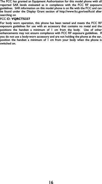 16The FCC has granted an Equipment Authorization for this model phone with allreported SAR levels evaluated as in compliance with the FCC RF exposureguidelines.  SAR information on this model phone is on file with the FCC and canbe found under the Display Grant section of http://www.fcc.gov/oet/fccid aftersearching on FCC ID: VQRCTS337For body worn operation, this phone has been tested and meets the FCC RFexposure guidelines for use with an accessory that contains no metal and thepositions the handset a minimum of 1 cm from the body.  Use of otherenhancements may not ensure compliance with FCC RF exposure guidelines.  Ifyou do not use a body-worn accessory and are not holding the phone at the ear,position the handset a minimum of 1 cm from your body when the phone isswitched on.