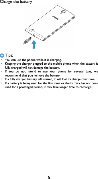 5Charge the batteryTips: &bull;You can use the phone while it is charging. &bull;Keeping the charger plugged to the mobile phone when the battery isfully charged will not damage the battery.  &bull;If you do not intend to use your phone for several days, werecommend that you remove the battery. &bull;If a fully charged battery left unused, it will lost its charge over time. &bull;If a battery is being used for the first time or the battery has not beenused for a prolonged period, it may take longer time to recharge.