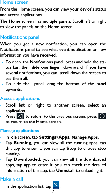 7Home screenFrom the Home screen, you can view your device&rsquo;s statusand access applications.The Home screen has multiple panels. Scroll left or rightto view the panels on the Home screen. Notifications panelWhen you get a new notification, you can open theNotifications panel to see what event notification or newinformation you have received. -To open the Notifications panel,press and hold the sta-tus bar, then slide one finger downward. If you haveseveral notifications, you can scroll down the screen tosee them all. -To hide the panel, drag the bottom of the panelupwards.Access applications&bull;Scroll left or right to another screen, select anapplication.&bull;Press   to return to the previous screen, press to return to the Home screen.Manage applications&bull;In idle screen, tap Settings>Apps, Manage Apps.&bull;Tap   Running, you can view all the running apps, tapthis app to enter it, you can tap Stop to choose stoprunning.&bull;Tap   Downloaded, you can view all the downloadedapps, tap app to enter it, you can check the detailedinformation of this app, tap Uninstall to unloading it.Make a call 1In the application list, tap  .