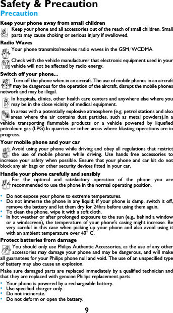 9Safety &amp; PrecautionPrecautionKeep your phone away from small childrenKeep your phone and all accessories out of the reach of small children. Smallparts may cause choking or serious injury if swallowed.Radio WavesYour phone transmits/receives radio waves in the GSM/WCDMA.Check with the vehicle manufacturer that electronic equipment used in yourvehicle will not be affected by radio energy.Switch off your phone...Turn off the phone when in an aircraft. The use of mobile phones in an aircraftmay be dangerous for the operation of the aircraft, disrupt the mobile phonesnetwork and may be illegal.In hospitals, clinics, other health care centers and anywhere else where youmay be in the close vicinity of medical equipment.In areas with a potentially explosive atmosphere (e.g. petrol stations and alsoareas where the air contains dust particles, such as metal powders).In avehicle transporting flammable products or a vehicle powered by liquefiedpetroleum gas (LPG).In quarries or other areas where blasting operations are inprogress.Your mobile phone and your carAvoid using your phone while driving and obey all regulations that restrictthe use of mobile phones while driving. Use hands free accessories toincrease your safety when possible. Ensure that your phone and car kit do notblock any air bags or other security devices fitted in your car.Handle your phone carefully and sensiblyFor the optimal and satisfactory operation of the phone you arerecommended to use the phone in the normal operating position.&bull;Do not expose your phone to extreme temperatures.&bull;Do not immerse the phone in any liquid; if your phone is damp, switch it off,remove the battery and let them dry for 24hrs before using them again.&bull;To clean the phone, wipe it with a soft cloth.&bull;In hot weather or after prolonged exposure to the sun (e.g., behind a windowor a windscreen), the temperature of your phone's casing might increase. Bevery careful in this case when picking up your phone and also avoid using itwith an ambient temperature over 40&deg; C.Protect batteries from damageYou should only use Philips Authentic Accessories, as the use of any otheraccessories may damage your phone and may be dangerous, and will makeall guarantees for your Philips phone null and void. The use of an unspecified typeof battery may also cause an explosion.Make sure damaged parts are replaced immediately by a qualified technician andthat they are replaced with genuine Philips replacement parts.&bull;Your phone is powered by a rechargeable battery.&bull;Use specified charger only.&bull;Do not incinerate.&bull;Do not deform or open the battery.