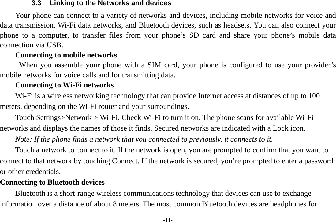 -11- 3.3  Linking to the Networks and devices Your phone can connect to a variety of networks and devices, including mobile networks for voice and data transmission, Wi-Fi data networks, and Bluetooth devices, such as headsets. You can also connect your phone to a computer, to transfer files from your phone&rsquo;s SD card and share your phone&rsquo;s mobile data connection via USB. Connecting to mobile networks  When you assemble your phone with a SIM card, your phone is configured to use your provider&rsquo;s mobile networks for voice calls and for transmitting data. Connecting to Wi-Fi networks Wi-Fi is a wireless networking technology that can provide Internet access at distances of up to 100 meters, depending on the Wi-Fi router and your surroundings. Touch Settings>Network > Wi-Fi. Check Wi-Fi to turn it on. The phone scans for available Wi-Fi networks and displays the names of those it finds. Secured networks are indicated with a Lock icon.   Note: If the phone finds a network that you connected to previously, it connects to it. Touch a network to connect to it. If the network is open, you are prompted to confirm that you want to connect to that network by touching Connect. If the network is secured, you&rsquo;re prompted to enter a password or other credentials. Connecting to Bluetooth devices Bluetooth is a short-range wireless communications technology that devices can use to exchange information over a distance of about 8 meters. The most common Bluetooth devices are headphones for 