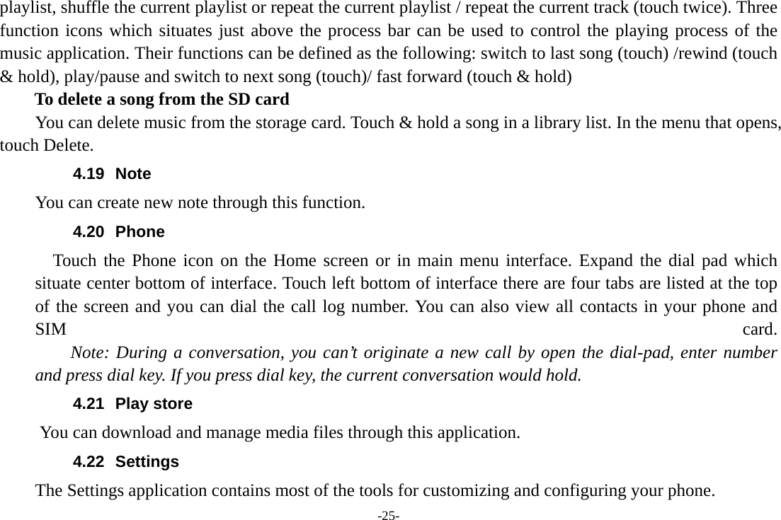 -25- playlist, shuffle the current playlist or repeat the current playlist / repeat the current track (touch twice). Three function icons which situates just above the process bar can be used to control the playing process of the music application. Their functions can be defined as the following: switch to last song (touch) /rewind (touch &amp; hold), play/pause and switch to next song (touch)/ fast forward (touch &amp; hold)   To delete a song from the SD card You can delete music from the storage card. Touch &amp; hold a song in a library list. In the menu that opens, touch Delete. 4.19 Note You can create new note through this function. 4.20 Phone   Touch the Phone icon on the Home screen or in main menu interface. Expand the dial pad which situate center bottom of interface. Touch left bottom of interface there are four tabs are listed at the top of the screen and you can dial the call log number. You can also view all contacts in your phone and SIM  card.     Note: During a conversation, you can&rsquo;t originate a new call by open the dial-pad, enter number and press dial key. If you press dial key, the current conversation would hold.   4.21 Play store       You can download and manage media files through this application. 4.22 Settings The Settings application contains most of the tools for customizing and configuring your phone. 