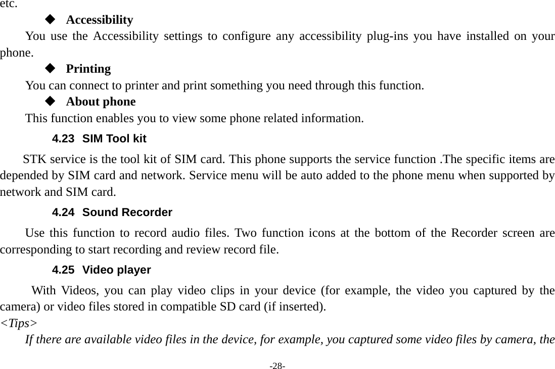 -28- etc.  Accessibility You use the Accessibility settings to configure any accessibility plug-ins you have installed on your phone.  Printing      You can connect to printer and print something you need through this function.  About phone This function enables you to view some phone related information. 4.23  SIM Tool kit STK service is the tool kit of SIM card. This phone supports the service function .The specific items are depended by SIM card and network. Service menu will be auto added to the phone menu when supported by network and SIM card. 4.24 Sound Recorder Use this function to record audio files. Two function icons at the bottom of the Recorder screen are corresponding to start recording and review record file. 4.25 Video player With Videos, you can play video clips in your device (for example, the video you captured by the camera) or video files stored in compatible SD card (if inserted). <Tips> If there are available video files in the device, for example, you captured some video files by camera, the 
