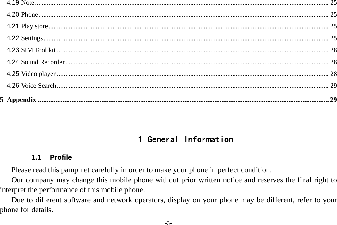 -3- 4.19 Note .............................................................................................................................................................................. 25 4.20 Phone ............................................................................................................................................................................ 25 4.21 Play store ...................................................................................................................................................................... 25 4.22 Settings ......................................................................................................................................................................... 25 4.23 SIM Tool kit ................................................................................................................................................................. 28 4.24 Sound Recorder ............................................................................................................................................................ 28 4.25 Video player ................................................................................................................................................................. 28 4.26 Voice Search ................................................................................................................................................................. 29 5 Appendix ..................................................................................................................................................................... 29   1 General Information 1.1 Profile    Please read this pamphlet carefully in order to make your phone in perfect condition.       Our company may change this mobile phone without prior written notice and reserves the final right to interpret the performance of this mobile phone.    Due to different software and network operators, display on your phone may be different, refer to your phone for details. 