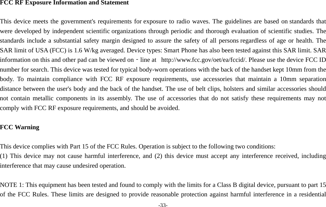 -33-  FCC RF Exposure Information and Statement  This device meets the government's requirements for exposure to radio waves. The guidelines are based on standards that were developed by independent scientific organizations through periodic and thorough evaluation of scientific studies. The standards include a substantial safety margin designed to assure the safety of all persons regardless of age or health. The SAR limit of USA (FCC) is 1.6 W/kg averaged. Device types: Smart Phone has also been tested against this SAR limit. SAR information on this and other pad can be viewed on‐line at   http://www.fcc.gov/oet/ea/fccid/. Please use the device FCC ID number for search. This device was tested for typical body-worn operations with the back of the handset kept 10mm from the body. To maintain compliance with FCC RF exposure requirements, use accessories that maintain a 10mm separation distance between the user's body and the back of the handset. The use of belt clips, holsters and similar accessories should not contain metallic components in its assembly. The use of accessories that do not satisfy these requirements may not comply with FCC RF exposure requirements, and should be avoided.  FCC Warning  This device complies with Part 15 of the FCC Rules. Operation is subject to the following two conditions: (1) This device may not cause harmful interference, and (2) this device must accept any interference received, including interference that may cause undesired operation.  NOTE 1: This equipment has been tested and found to comply with the limits for a Class B digital device, pursuant to part 15 of the FCC Rules. These limits are designed to provide reasonable protection against harmful interference in a residential 