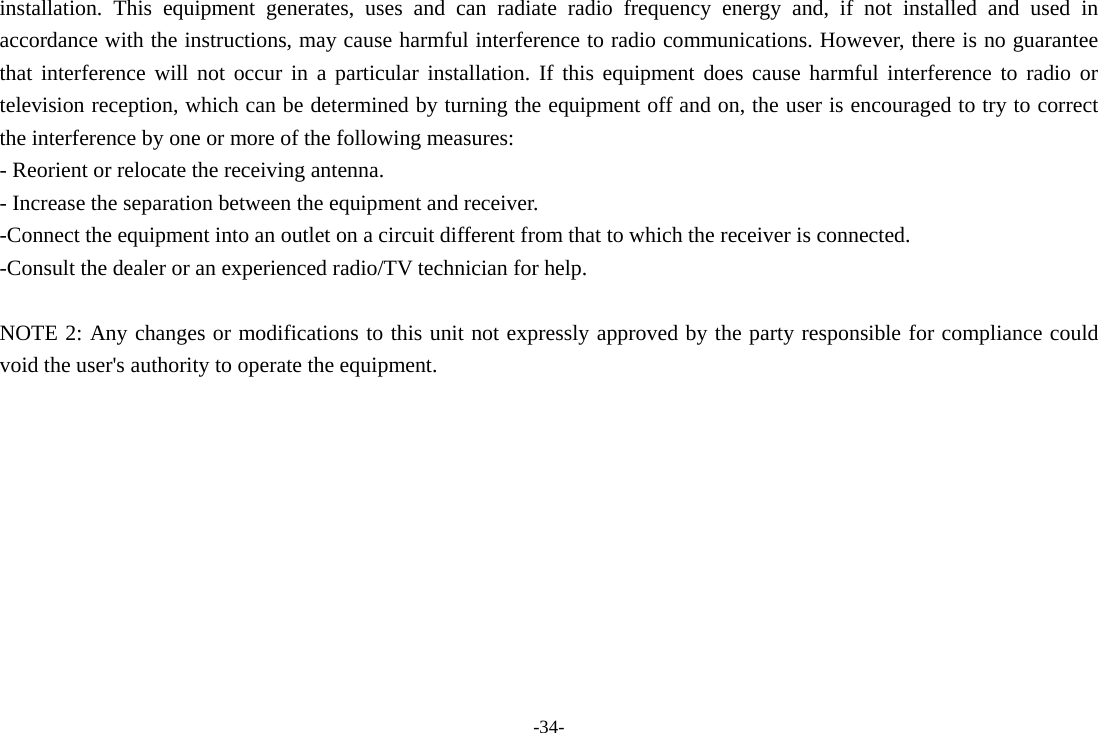 -34- installation. This equipment generates, uses and can radiate radio frequency energy and, if not installed and used in accordance with the instructions, may cause harmful interference to radio communications. However, there is no guarantee that interference will not occur in a particular installation. If this equipment does cause harmful interference to radio or television reception, which can be determined by turning the equipment off and on, the user is encouraged to try to correct the interference by one or more of the following measures: - Reorient or relocate the receiving antenna. - Increase the separation between the equipment and receiver. -Connect the equipment into an outlet on a circuit different from that to which the receiver is connected. -Consult the dealer or an experienced radio/TV technician for help.  NOTE 2: Any changes or modifications to this unit not expressly approved by the party responsible for compliance could void the user's authority to operate the equipment.    