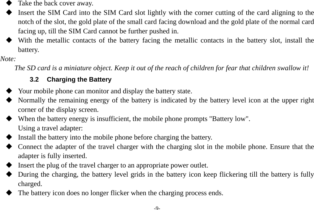 -9-  Take the back cover away.  Insert the SIM Card into the SIM Card slot lightly with the corner cutting of the card aligning to the notch of the slot, the gold plate of the small card facing download and the gold plate of the normal card facing up, till the SIM Card cannot be further pushed in.  With the metallic contacts of the battery facing the metallic contacts in the battery slot, install the battery. Note: The SD card is a miniature object. Keep it out of the reach of children for fear that children swallow it! 3.2  Charging the Battery  Your mobile phone can monitor and display the battery state.  Normally the remaining energy of the battery is indicated by the battery level icon at the upper right corner of the display screen.  When the battery energy is insufficient, the mobile phone prompts "Battery low". Using a travel adapter:  Install the battery into the mobile phone before charging the battery.  Connect the adapter of the travel charger with the charging slot in the mobile phone. Ensure that the adapter is fully inserted.  Insert the plug of the travel charger to an appropriate power outlet.  During the charging, the battery level grids in the battery icon keep flickering till the battery is fully charged.  The battery icon does no longer flicker when the charging process ends. 