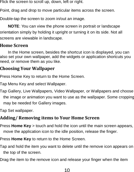 10 Flick the screen to scroll up, down, left or right. Point, drag and drop to move particular items across the screen. Double-tap the screen to zoom in/out an image.   NOTE: You can view the phone screen in portrait or landscape orientation simply by holding it upright or turning it on its side. Not all screens are viewable in landscape. Home Screen In the Home screen, besides the shortcut icon is displayed, you can also set your own wallpaper, add the widgets or application shortcuts you need, or remove them as you like.   Choosing Your Wallpaper     Press Home Key to return to the Home Screen. Tap Menu Key and select Wallpaper. Tap Gallery, Live Wallpapers, Video Wallpaper, or Wallpapers and choose the image or animation you want to use as the wallpaper. Some cropping may be needed for Gallery images. Tap Set wallpaper. Adding/ Removing items to Your Home Screen Press Home Key > touch and hold the icon until the main screen appears, move the application icon to the idle position, release the finger.   Press Home Key to return to the Home Screen. Tap and hold the item you want to delete until the remove icon appears on the top of the screen. Drag the item to the remove icon and release your finger when the item 